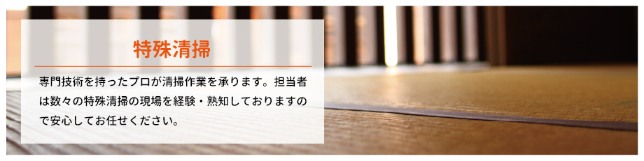 特殊清掃 専門技術を持ったプロが清掃作業を承ります。担当者は数々の特殊清掃の現場を経験・熟知しておりますので安心してお任せください。